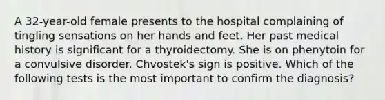 A 32-year-old female presents to the hospital complaining of tingling sensations on her hands and feet. Her past medical history is significant for a thyroidectomy. She is on phenytoin for a convulsive disorder. Chvostek's sign is positive. Which of the following tests is the most important to confirm the diagnosis?