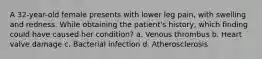 A 32-year-old female presents with lower leg pain, with swelling and redness. While obtaining the patient's history, which finding could have caused her condition? a. Venous thrombus b. Heart valve damage c. Bacterial infection d. Atherosclerosis