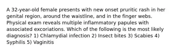 A 32-year-old female presents with new onset pruritic rash in her genital region, around the waistline, and in the finger webs. Physical exam reveals multiple inflammatory papules with associated excoriations. Which of the following is the most likely diagnosis? 1) Chlamydial infection 2) Insect bites 3) Scabies 4) Syphilis 5) Vaginitis