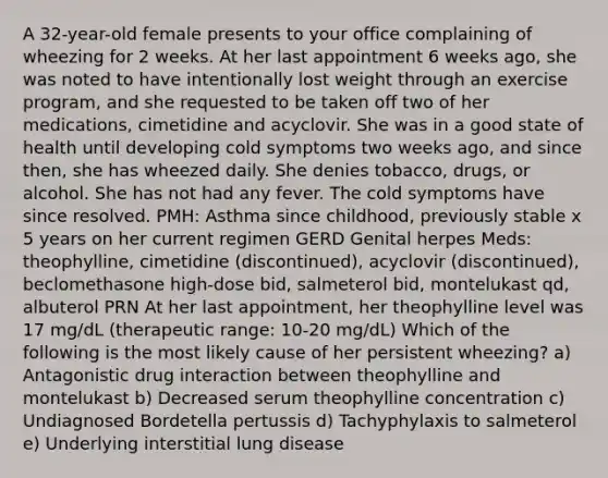 A 32-year-old female presents to your office complaining of wheezing for 2 weeks. At her last appointment 6 weeks ago, she was noted to have intentionally lost weight through an exercise program, and she requested to be taken off two of her medications, cimetidine and acyclovir. She was in a good state of health until developing cold symptoms two weeks ago, and since then, she has wheezed daily. She denies tobacco, drugs, or alcohol. She has not had any fever. The cold symptoms have since resolved. PMH: Asthma since childhood, previously stable x 5 years on her current regimen GERD Genital herpes Meds: theophylline, cimetidine (discontinued), acyclovir (discontinued), beclomethasone high-dose bid, salmeterol bid, montelukast qd, albuterol PRN At her last appointment, her theophylline level was 17 mg/dL (therapeutic range: 10-20 mg/dL) Which of the following is the most likely cause of her persistent wheezing? a) Antagonistic drug interaction between theophylline and montelukast b) Decreased serum theophylline concentration c) Undiagnosed Bordetella pertussis d) Tachyphylaxis to salmeterol e) Underlying interstitial lung disease