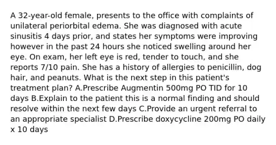 A 32-year-old female, presents to the office with complaints of unilateral periorbital edema. She was diagnosed with acute sinusitis 4 days prior, and states her symptoms were improving however in the past 24 hours she noticed swelling around her eye. On exam, her left eye is red, tender to touch, and she reports 7/10 pain. She has a history of allergies to penicillin, dog hair, and peanuts. What is the next step in this patient's treatment plan? A.Prescribe Augmentin 500mg PO TID for 10 days B.Explain to the patient this is a normal finding and should resolve within the next few days C.Provide an urgent referral to an appropriate specialist D.Prescribe doxycycline 200mg PO daily x 10 days