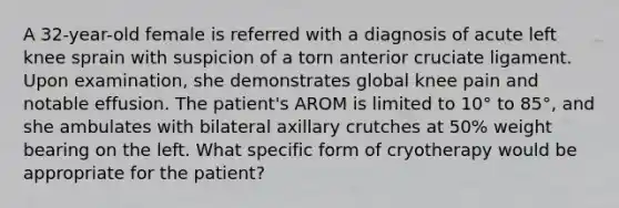 A 32-year-old female is referred with a diagnosis of acute left knee sprain with suspicion of a torn anterior cruciate ligament. Upon examination, she demonstrates global knee pain and notable effusion. The patient's AROM is limited to 10° to 85°, and she ambulates with bilateral axillary crutches at 50% weight bearing on the left. What specific form of cryotherapy would be appropriate for the patient?