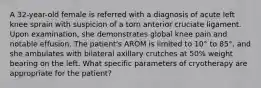 A 32-year-old female is referred with a diagnosis of acute left knee sprain with suspicion of a torn anterior cruciate ligament. Upon examination, she demonstrates global knee pain and notable effusion. The patient's AROM is limited to 10° to 85°, and she ambulates with bilateral axillary crutches at 50% weight bearing on the left. What specific parameters of cryotherapy are appropriate for the patient?