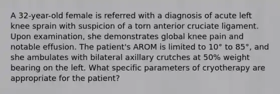 A 32-year-old female is referred with a diagnosis of acute left knee sprain with suspicion of a torn anterior cruciate ligament. Upon examination, she demonstrates global knee pain and notable effusion. The patient's AROM is limited to 10° to 85°, and she ambulates with bilateral axillary crutches at 50% weight bearing on the left. What specific parameters of cryotherapy are appropriate for the patient?