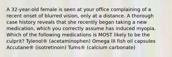 A 32-year-old female is seen at your office complaining of a recent onset of blurred vision, only at a distance. A thorough case history reveals that she recently began taking a new medication, which you correctly assume has induced myopia. Which of the following medications is MOST likely to be the culprit? Tylenol® (acetaminophen) Omega III fish oil capsules Accutane® (isotretinoin) Tums® (calcium carbonate)