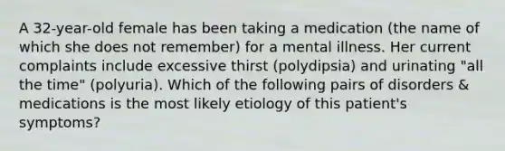 A 32-year-old female has been taking a medication (the name of which she does not remember) for a mental illness. Her current complaints include excessive thirst (polydipsia) and urinating "all the time" (polyuria). Which of the following pairs of disorders & medications is the most likely etiology of this patient's symptoms?