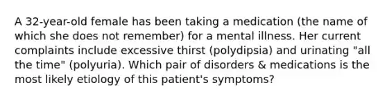 A 32-year-old female has been taking a medication (the name of which she does not remember) for a mental illness. Her current complaints include excessive thirst (polydipsia) and urinating "all the time" (polyuria). Which pair of disorders & medications is the most likely etiology of this patient's symptoms?