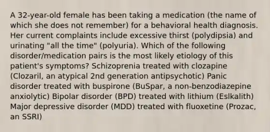 A 32-year-old female has been taking a medication (the name of which she does not remember) for a behavioral health diagnosis. Her current complaints include excessive thirst (polydipsia) and urinating "all the time" (polyuria). Which of the following disorder/medication pairs is the most likely etiology of this patient's symptoms? Schizoprenia treated with clozapine (Clozaril, an atypical 2nd generation antipsychotic) Panic disorder treated with buspirone (BuSpar, a non-benzodiazepine anxiolytic) Bipolar disorder (BPD) treated with lithium (Eslkalith) Major depressive disorder (MDD) treated with fluoxetine (Prozac, an SSRI)