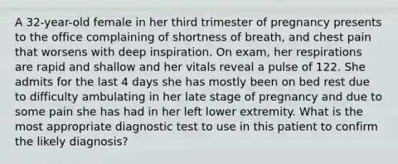 A 32-year-old female in her third trimester of pregnancy presents to the office complaining of shortness of breath, and chest pain that worsens with deep inspiration. On exam, her respirations are rapid and shallow and her vitals reveal a pulse of 122. She admits for the last 4 days she has mostly been on bed rest due to difficulty ambulating in her late stage of pregnancy and due to some pain she has had in her left lower extremity. What is the most appropriate diagnostic test to use in this patient to confirm the likely diagnosis?