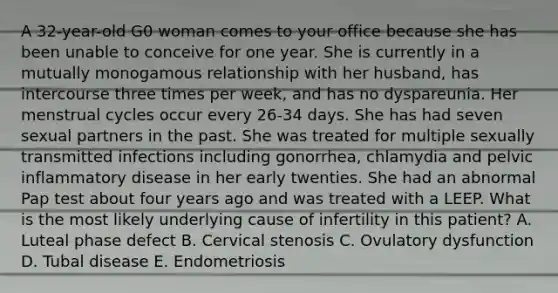 A 32-year-old G0 woman comes to your office because she has been unable to conceive for one year. She is currently in a mutually monogamous relationship with her husband, has intercourse three times per week, and has no dyspareunia. Her menstrual cycles occur every 26-34 days. She has had seven sexual partners in the past. She was treated for multiple sexually transmitted infections including gonorrhea, chlamydia and pelvic inflammatory disease in her early twenties. She had an abnormal Pap test about four years ago and was treated with a LEEP. What is the most likely underlying cause of infertility in this patient? A. Luteal phase defect B. Cervical stenosis C. Ovulatory dysfunction D. Tubal disease E. Endometriosis