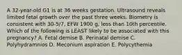 A 32-year-old G1 is at 36 weeks gestation. Ultrasound reveals limited fetal growth over the past three weeks. Biometry is consistent with 30-5/7, EFW 1900 g, less than 10th percentile. Which of the following is LEAST likely to be associated with this pregnancy? A. Fetal demise B. Perinatal demise C. Polyhydramnios D. Meconium aspiration E. Polycythemia