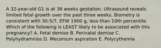 A 32-year-old G1 is at 36 weeks gestation. Ultrasound reveals limited fetal growth over the past three weeks. Biometry is consistent with 30-5/7, EFW 1900 g, less than 10th percentile. Which of the following is LEAST likely to be associated with this pregnancy? A. Fetal demise B. Perinatal demise C. Polyhydramnios D. Meconium aspiration E. Polycythemia