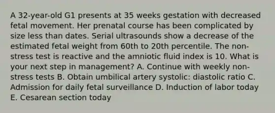 A 32-year-old G1 presents at 35 weeks gestation with decreased fetal movement. Her prenatal course has been complicated by size less than dates. Serial ultrasounds show a decrease of the estimated fetal weight from 60th to 20th percentile. The non-stress test is reactive and the amniotic fluid index is 10. What is your next step in management? A. Continue with weekly non-stress tests B. Obtain umbilical artery systolic: diastolic ratio C. Admission for daily fetal surveillance D. Induction of labor today E. Cesarean section today