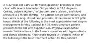 A A 32-year-old G1P0 at 36 weeks gestation presents to your clinic with severe headache. Temperature is 37.1 degrees Celsius, pulse is 90/min, respiratory rate is 20/min, and blood pressure is 175/105 mmHg. The patient denies contractions, and her cervix is long, closed, and posterior. Urine protein is 3.5 g/24 hours. Which of the following is the most appropriate next step in management for this patient? B A 36-week pregnant patient presents to the ED with hypertension. Physical examination reveals 2+/4+ edema in the lower extremities with hyperreflexia and clonus bilaterally. A urinalysis reveals 3+ protein. Which of the following is the best treatment option for this patient?