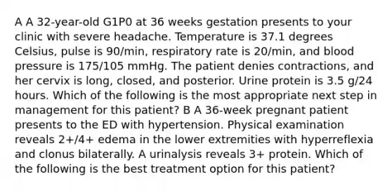 A A 32-year-old G1P0 at 36 weeks gestation presents to your clinic with severe headache. Temperature is 37.1 degrees Celsius, pulse is 90/min, respiratory rate is 20/min, and blood pressure is 175/105 mmHg. The patient denies contractions, and her cervix is long, closed, and posterior. Urine protein is 3.5 g/24 hours. Which of the following is the most appropriate next step in management for this patient? B A 36-week pregnant patient presents to the ED with hypertension. Physical examination reveals 2+/4+ edema in the lower extremities with hyperreflexia and clonus bilaterally. A urinalysis reveals 3+ protein. Which of the following is the best treatment option for this patient?