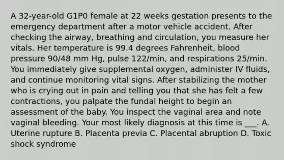 A 32-year-old G1P0 female at 22 weeks gestation presents to the emergency department after a motor vehicle accident. After checking the airway, breathing and circulation, you measure her vitals. Her temperature is 99.4 degrees Fahrenheit, blood pressure 90/48 mm Hg, pulse 122/min, and respirations 25/min. You immediately give supplemental oxygen, administer IV fluids, and continue monitoring vital signs. After stabilizing the mother who is crying out in pain and telling you that she has felt a few contractions, you palpate the fundal height to begin an assessment of the baby. You inspect the vaginal area and note vaginal bleeding. Your most likely diagnosis at this time is ___. A. Uterine rupture B. Placenta previa C. Placental abruption D. Toxic shock syndrome