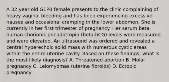 A 32-year-old G1P0 female presents to the clinic complaining of heavy vaginal bleeding and has been experiencing excessive nausea and occasional cramping in the lower abdomen. She is currently in her first trimester of pregnancy. Her serum beta-human chorionic gonadotropin (beta-hCG) levels were measured and were elevated. An ultrasound was ordered and revealed a central hyperechoic solid mass with numerous cystic areas within the entire uterine cavity. Based on these findings, what is the most likely diagnosis? A. Threatened abortion B. Molar pregnancy C. Leiomyomas (uterine fibroids) D. Ectopic pregnancy