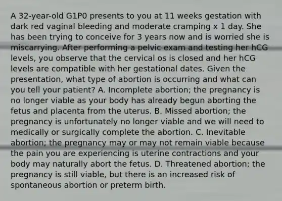 A 32-year-old G1P0 presents to you at 11 weeks gestation with dark red vaginal bleeding and moderate cramping x 1 day. She has been trying to conceive for 3 years now and is worried she is miscarrying. After performing a pelvic exam and testing her hCG levels, you observe that the cervical os is closed and her hCG levels are compatible with her gestational dates. Given the presentation, what type of abortion is occurring and what can you tell your patient? A. Incomplete abortion; the pregnancy is no longer viable as your body has already begun aborting the fetus and placenta from the uterus. B. Missed abortion; the pregnancy is unfortunately no longer viable and we will need to medically or surgically complete the abortion. C. Inevitable abortion; the pregnancy may or may not remain viable because the pain you are experiencing is uterine contractions and your body may naturally abort the fetus. D. Threatened abortion; the pregnancy is still viable, but there is an increased risk of spontaneous abortion or preterm birth.