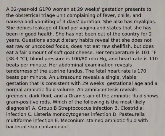 A 32-year-old G1P0 woman at 29 weeks' gestation presents to the obstetrical triage unit complaining of fever, chills, and nausea and vomiting of 3 days' duration. She also has myalgias. She denies leakage of fluid per vagina and states that she has been in good health. She has not been out of the country for 2 years. Questions about dietary habits reveal that she does not eat raw or uncooked foods, does not eat raw shellfish, but does eat a fair amount of soft goat cheese. Her temperature is 101 °F (38.3 °C), blood pressure is 100/80 mm Hg, and heart rate is 110 beats per minute. Her abdominal examination reveals tenderness of the uterine fundus. The fetal heart rate is 170 beats per minute. An ultrasound reveals a single, viable gestation that is consistent with 29 weeks' gestational age and a normal amniotic fluid volume. An amniocentesis reveals greenish, dark fluid, and a Gram stain of the amniotic fluid shows gram-positive rods. Which of the following is the most likely diagnosis? A. Group B Streptococcus infection B. Clostridial infection C. Listeria monocytogenes infection D. Pasteurella multiforme infection E. Meconium-stained amniotic fluid with bacterial skin contaminant