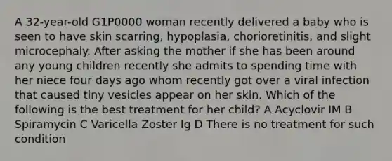 A 32-year-old G1P0000 woman recently delivered a baby who is seen to have skin scarring, hypoplasia, chorioretinitis, and slight microcephaly. After asking the mother if she has been around any young children recently she admits to spending time with her niece four days ago whom recently got over a viral infection that caused tiny vesicles appear on her skin. Which of the following is the best treatment for her child? A Acyclovir IM B Spiramycin C Varicella Zoster Ig D There is no treatment for such condition