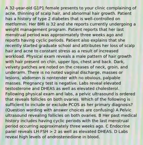 A 32-year-old G1P1 female presents to your clinic complaining of acne, thinning of scalp hair, and abnormal hair growth. Patient has a history of type 2 diabetes that is well-controlled on metformin. Her BMI is 32 and she reports currently undergoing a weight management program. Patient reports that her last menstrual period was approximately three weeks ago and reports having cyclic periods. Patient also explains that she recently started graduate school and attributes her loss of scalp hair and acne to constant stress as a result of increased workload. Physical exam reveals a male pattern of hair growth with hair present on chin, upper lips, chest and back. Dark, velvety patches are noted on the creases of neck, groin, and underarm. There is no noted vaginal discharge, masses or lesions, abdomen is nontender with no obvious, palpable masses. Pregnancy test is negative. Labs reveal elevated testosterone and DHEAS as well as elevated cholesterol. Following physical exam and labs, a pelvic ultrasound is ordered that reveals follicles on both ovaries. Which of the following is sufficient to include or exclude PCOS as her primary diagnosis? (Question wording with answer choices are confusing) A Pelvic ultrasound revealing follicles on both ovaries. B Her past medical history includes having cyclic periods with the last menstrual period occurring approximately three weeks ago. C Endocrine panel reveals LH:FSH > 2 as well as elevated DHEAS. D Labs reveal high levels of androstenedione in blood.