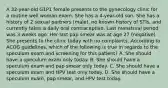 A 32-year-old G1P1 female presents to the gynecology clinic for a routine well woman exam. She has a 4-year-old son. She has a history of 2 sexual partners (male), no known history of STIs, and currently takes a daily oral contraceptive. Last menstrual period was 3 weeks ago. Her last pap smear was at age 27 (negative). She presents to the clinic today with no complaints. According to ACOG guidelines, which of the following is true in regards to the speculum exam and screening for this patient? A. She should have a speculum exam only today. B. She should have a speculum exam and pap smear only today. C. She should have a speculum exam and HPV test only today. D. She should have a speculum exam, pap smear, and HPV test today.