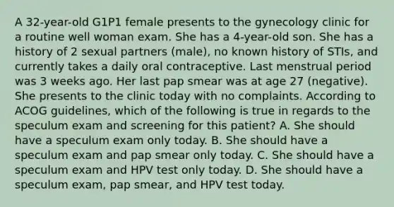 A 32-year-old G1P1 female presents to the gynecology clinic for a routine well woman exam. She has a 4-year-old son. She has a history of 2 sexual partners (male), no known history of STIs, and currently takes a daily oral contraceptive. Last menstrual period was 3 weeks ago. Her last pap smear was at age 27 (negative). She presents to the clinic today with no complaints. According to ACOG guidelines, which of the following is true in regards to the speculum exam and screening for this patient? A. She should have a speculum exam only today. B. She should have a speculum exam and pap smear only today. C. She should have a speculum exam and HPV test only today. D. She should have a speculum exam, pap smear, and HPV test today.