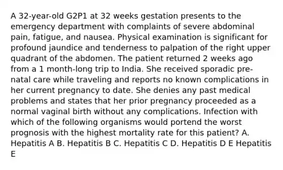 A 32-year-old G2P1 at 32 weeks gestation presents to the emergency department with complaints of severe abdominal pain, fatigue, and nausea. Physical examination is significant for profound jaundice and tenderness to palpation of the right upper quadrant of the abdomen. The patient returned 2 weeks ago from a 1 month-long trip to India. She received sporadic pre-natal care while traveling and reports no known complications in her current pregnancy to date. She denies any past medical problems and states that her prior pregnancy proceeded as a normal vaginal birth without any complications. Infection with which of the following organisms would portend the worst prognosis with the highest mortality rate for this patient? A. Hepatitis A B. Hepatitis B C. Hepatitis C D. Hepatitis D E Hepatitis E