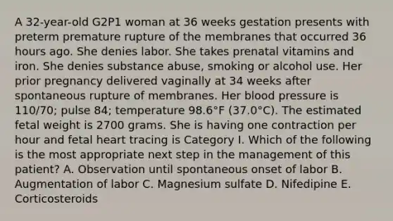 A 32-year-old G2P1 woman at 36 weeks gestation presents with preterm premature rupture of the membranes that occurred 36 hours ago. She denies labor. She takes prenatal vitamins and iron. She denies substance abuse, smoking or alcohol use. Her prior pregnancy delivered vaginally at 34 weeks after spontaneous rupture of membranes. Her blood pressure is 110/70; pulse 84; temperature 98.6°F (37.0°C). The estimated fetal weight is 2700 grams. She is having one contraction per hour and fetal heart tracing is Category I. Which of the following is the most appropriate next step in the management of this patient? A. Observation until spontaneous onset of labor B. Augmentation of labor C. Magnesium sulfate D. Nifedipine E. Corticosteroids