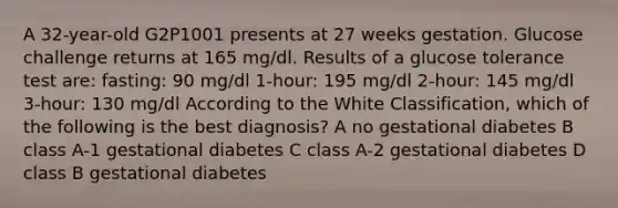 A 32-year-old G2P1001 presents at 27 weeks gestation. Glucose challenge returns at 165 mg/dl. Results of a glucose tolerance test are: fasting: 90 mg/dl 1-hour: 195 mg/dl 2-hour: 145 mg/dl 3-hour: 130 mg/dl According to the White Classification, which of the following is the best diagnosis? A no gestational diabetes B class A-1 gestational diabetes C class A-2 gestational diabetes D class B gestational diabetes