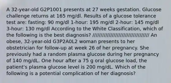 A 32-year-old G2P1001 presents at 27 weeks gestation. Glucose challenge returns at 165 mg/dl. Results of a glucose tolerance test are: fasting: 90 mg/dl 1-hour: 195 mg/dl 2-hour: 145 mg/dl 3-hour: 130 mg/dl According to the White Classification, which of the following is the best diagnosis? /////////////////////////////////// An obese, 32-year-old G3P2A0L2 woman presents to her obstetrician for follow-up at week 26 of her pregnancy. She previously had a random plasma glucose during her pregnancy of 140 mg/dL. One hour after a 75 g oral glucose load, the patient's plasma glucose level is 200 mg/dL. Which of the following is a potential complication of her diagnosis?