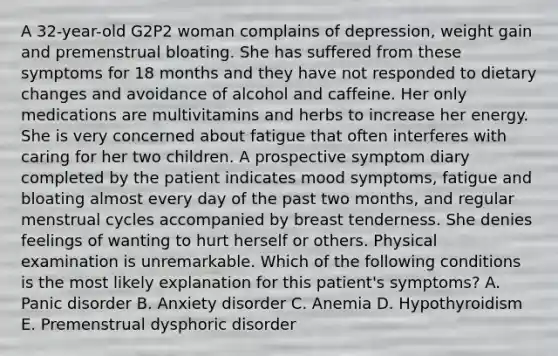 A 32-year-old G2P2 woman complains of depression, weight gain and premenstrual bloating. She has suffered from these symptoms for 18 months and they have not responded to dietary changes and avoidance of alcohol and caffeine. Her only medications are multivitamins and herbs to increase her energy. She is very concerned about fatigue that often interferes with caring for her two children. A prospective symptom diary completed by the patient indicates mood symptoms, fatigue and bloating almost every day of the past two months, and regular menstrual cycles accompanied by breast tenderness. She denies feelings of wanting to hurt herself or others. Physical examination is unremarkable. Which of the following conditions is the most likely explanation for this patient's symptoms? A. Panic disorder B. Anxiety disorder C. Anemia D. Hypothyroidism E. Premenstrual dysphoric disorder