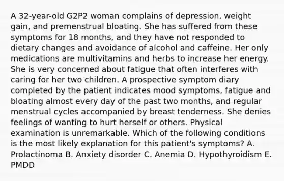 A 32-year-old G2P2 woman complains of depression, weight gain, and premenstrual bloating. She has suffered from these symptoms for 18 months, and they have not responded to dietary changes and avoidance of alcohol and caffeine. Her only medications are multivitamins and herbs to increase her energy. She is very concerned about fatigue that often interferes with caring for her two children. A prospective symptom diary completed by the patient indicates mood symptoms, fatigue and bloating almost every day of the past two months, and regular menstrual cycles accompanied by breast tenderness. She denies feelings of wanting to hurt herself or others. Physical examination is unremarkable. Which of the following conditions is the most likely explanation for this patient's symptoms? A. Prolactinoma B. Anxiety disorder C. Anemia D. Hypothyroidism E. PMDD