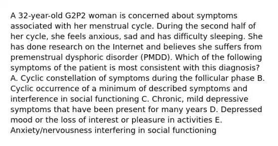 A 32-year-old G2P2 woman is concerned about symptoms associated with her menstrual cycle. During the second half of her cycle, she feels anxious, sad and has difficulty sleeping. She has done research on the Internet and believes she suffers from premenstrual dysphoric disorder (PMDD). Which of the following symptoms of the patient is most consistent with this diagnosis? A. Cyclic constellation of symptoms during the follicular phase B. Cyclic occurrence of a minimum of described symptoms and interference in social functioning C. Chronic, mild depressive symptoms that have been present for many years D. Depressed mood or the loss of interest or pleasure in activities E. Anxiety/nervousness interfering in social functioning