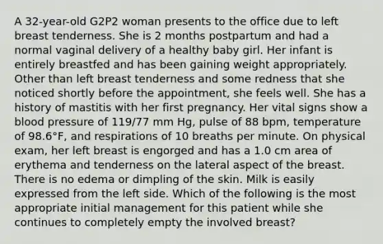 A 32-year-old G2P2 woman presents to the office due to left breast tenderness. She is 2 months postpartum and had a normal vaginal delivery of a healthy baby girl. Her infant is entirely breastfed and has been gaining weight appropriately. Other than left breast tenderness and some redness that she noticed shortly before the appointment, she feels well. She has a history of mastitis with her first pregnancy. Her vital signs show a blood pressure of 119/77 mm Hg, pulse of 88 bpm, temperature of 98.6°F, and respirations of 10 breaths per minute. On physical exam, her left breast is engorged and has a 1.0 cm area of erythema and tenderness on the lateral aspect of the breast. There is no edema or dimpling of the skin. Milk is easily expressed from the left side. Which of the following is the most appropriate initial management for this patient while she continues to completely empty the involved breast?