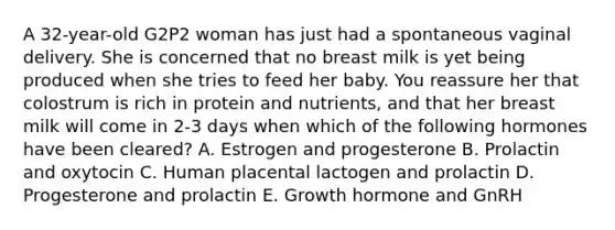 A 32-year-old G2P2 woman has just had a spontaneous vaginal delivery. She is concerned that no breast milk is yet being produced when she tries to feed her baby. You reassure her that colostrum is rich in protein and nutrients, and that her breast milk will come in 2-3 days when which of the following hormones have been cleared? A. Estrogen and progesterone B. Prolactin and oxytocin C. Human placental lactogen and prolactin D. Progesterone and prolactin E. Growth hormone and GnRH