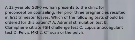 A 32-year-old G3P0 woman presents to the clinic for preconception counseling. Her prior three pregnancies resulted in first trimester losses. Which of the following tests should be ordered for this patient? A. Adrenal stimulation test B. Clomiphene citrate-FSH challenge test C. Lupus anticoagulant test D. Pelvic MRI E. CT scan of the pelvis