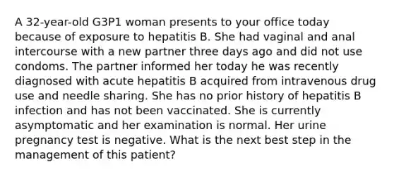 A 32-year-old G3P1 woman presents to your office today because of exposure to hepatitis B. She had vaginal and anal intercourse with a new partner three days ago and did not use condoms. The partner informed her today he was recently diagnosed with acute hepatitis B acquired from intravenous drug use and needle sharing. She has no prior history of hepatitis B infection and has not been vaccinated. She is currently asymptomatic and her examination is normal. Her urine pregnancy test is negative. What is the next best step in the management of this patient?