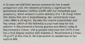 A 32-year-old G3P2002 woman presents for her 6-week postpartum visit. Her obstetrical history is significant for gestational diabetes mellitus (GDM) with her immediate past pregnancy, which ended in a term delivery of a 7-lb (3-kg) infant. She states that she is breastfeeding. Her current body mass index (BMI) is 24 kg/m2. Besides the routine examination and Pap smear, which of the following is your next step for this patient? A. Recommend a fasting glucose and HbA1C today B. Recommend a 3-hour, 100-g glucose tolerance test (GTT) if she has a first-degree relative with diabetes C. Recommend a 2-hour, 75-g GTT at this time D. No intervention is needed due to her optimal BMI