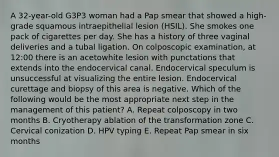 A 32-year-old G3P3 woman had a Pap smear that showed a high-grade squamous intraepithelial lesion (HSIL). She smokes one pack of cigarettes per day. She has a history of three vaginal deliveries and a tubal ligation. On colposcopic examination, at 12:00 there is an acetowhite lesion with punctations that extends into the endocervical canal. Endocervical speculum is unsuccessful at visualizing the entire lesion. Endocervical curettage and biopsy of this area is negative. Which of the following would be the most appropriate next step in the management of this patient? A. Repeat colposcopy in two months B. Cryotherapy ablation of the transformation zone C. Cervical conization D. HPV typing E. Repeat Pap smear in six months