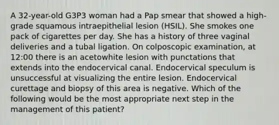 A 32-year-old G3P3 woman had a Pap smear that showed a high-grade squamous intraepithelial lesion (HSIL). She smokes one pack of cigarettes per day. She has a history of three vaginal deliveries and a tubal ligation. On colposcopic examination, at 12:00 there is an acetowhite lesion with punctations that extends into the endocervical canal. Endocervical speculum is unsuccessful at visualizing the entire lesion. Endocervical curettage and biopsy of this area is negative. Which of the following would be the most appropriate next step in the management of this patient?