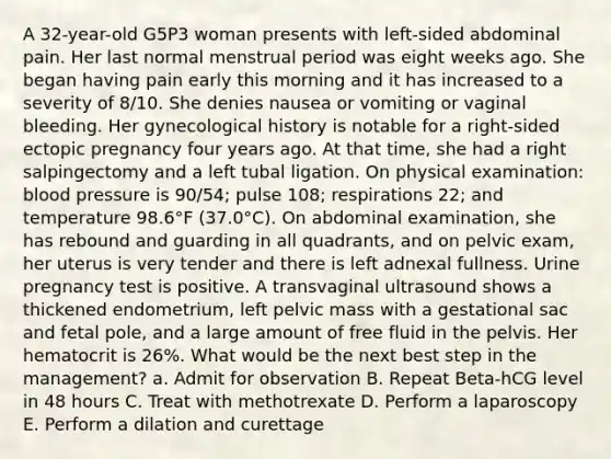 A 32-year-old G5P3 woman presents with left-sided abdominal pain. Her last normal menstrual period was eight weeks ago. She began having pain early this morning and it has increased to a severity of 8/10. She denies nausea or vomiting or vaginal bleeding. Her gynecological history is notable for a right-sided ectopic pregnancy four years ago. At that time, she had a right salpingectomy and a left tubal ligation. On physical examination: blood pressure is 90/54; pulse 108; respirations 22; and temperature 98.6°F (37.0°C). On abdominal examination, she has rebound and guarding in all quadrants, and on pelvic exam, her uterus is very tender and there is left adnexal fullness. Urine pregnancy test is positive. A transvaginal ultrasound shows a thickened endometrium, left pelvic mass with a gestational sac and fetal pole, and a large amount of free fluid in the pelvis. Her hematocrit is 26%. What would be the next best step in the management? a. Admit for observation B. Repeat Beta-hCG level in 48 hours C. Treat with methotrexate D. Perform a laparoscopy E. Perform a dilation and curettage