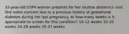 32-year-old G5P4 woman presents for her routine obstetrics visit. She notes concern due to a previous history of gestational diabetes during her last pregnancy. At how many weeks is it appropriate to screen for this condition? 10-12 weeks 15-20 weeks 24-28 weeks 35-37 weeks