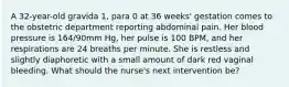 A 32-year-old gravida 1, para 0 at 36 weeks' gestation comes to the obstetric department reporting abdominal pain. Her blood pressure is 164/90mm Hg, her pulse is 100 BPM, and her respirations are 24 breaths per minute. She is restless and slightly diaphoretic with a small amount of dark red vaginal bleeding. What should the nurse's next intervention be?