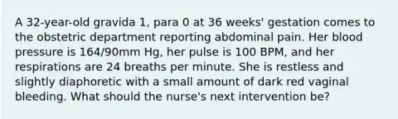 A 32-year-old gravida 1, para 0 at 36 weeks' gestation comes to the obstetric department reporting abdominal pain. Her blood pressure is 164/90mm Hg, her pulse is 100 BPM, and her respirations are 24 breaths per minute. She is restless and slightly diaphoretic with a small amount of dark red vaginal bleeding. What should the nurse's next intervention be?