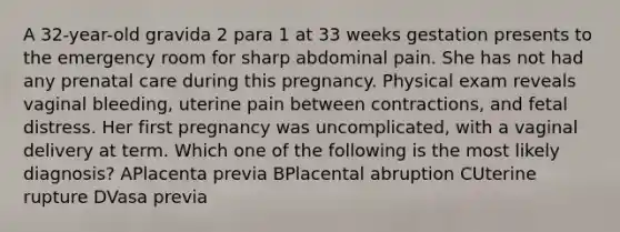 A 32-year-old gravida 2 para 1 at 33 weeks gestation presents to the emergency room for sharp abdominal pain. She has not had any prenatal care during this pregnancy. Physical exam reveals vaginal bleeding, uterine pain between contractions, and fetal distress. Her first pregnancy was uncomplicated, with a vaginal delivery at term. Which one of the following is the most likely diagnosis? APlacenta previa BPlacental abruption CUterine rupture DVasa previa