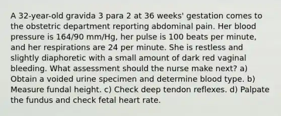 A 32-year-old gravida 3 para 2 at 36 weeks' gestation comes to the obstetric department reporting abdominal pain. Her blood pressure is 164/90 mm/Hg, her pulse is 100 beats per minute, and her respirations are 24 per minute. She is restless and slightly diaphoretic with a small amount of dark red vaginal bleeding. What assessment should the nurse make next? a) Obtain a voided urine specimen and determine blood type. b) Measure fundal height. c) Check deep tendon reflexes. d) Palpate the fundus and check fetal heart rate.