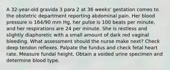 A 32-year-old gravida 3 para 2 at 36 weeks' gestation comes to the obstetric department reporting abdominal pain. Her blood pressure is 164/90 mm Hg, her pulse is 100 beats per minute, and her respirations are 24 per minute. She is restless and slightly diaphoretic with a small amount of dark red vaginal bleeding. What assessment should the nurse make next? Check deep tendon reflexes. Palpate the fundus and check fetal heart rate. Measure fundal height. Obtain a voided urine specimen and determine blood type.