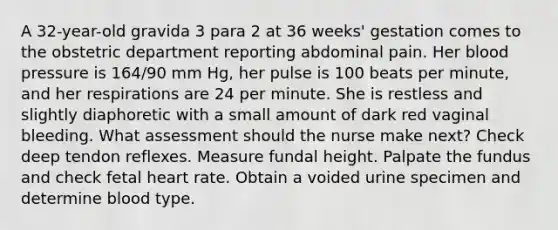 A 32-year-old gravida 3 para 2 at 36 weeks' gestation comes to the obstetric department reporting abdominal pain. Her blood pressure is 164/90 mm Hg, her pulse is 100 beats per minute, and her respirations are 24 per minute. She is restless and slightly diaphoretic with a small amount of dark red vaginal bleeding. What assessment should the nurse make next? Check deep tendon reflexes. Measure fundal height. Palpate the fundus and check fetal heart rate. Obtain a voided urine specimen and determine blood type.