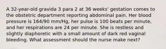 A 32-year-old gravida 3 para 2 at 36 weeks' gestation comes to the obstetric department reporting abdominal pain. Her blood pressure is 164/90 mm/Hg, her pulse is 100 beats per minute, and her respirations are 24 per minute. She is restless and slightly diaphoretic with a small amount of dark red vaginal bleeding. What assessment should the nurse make next?